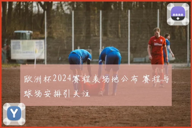 欧洲杯2024赛程表场地公布 赛程与球场安排引关注