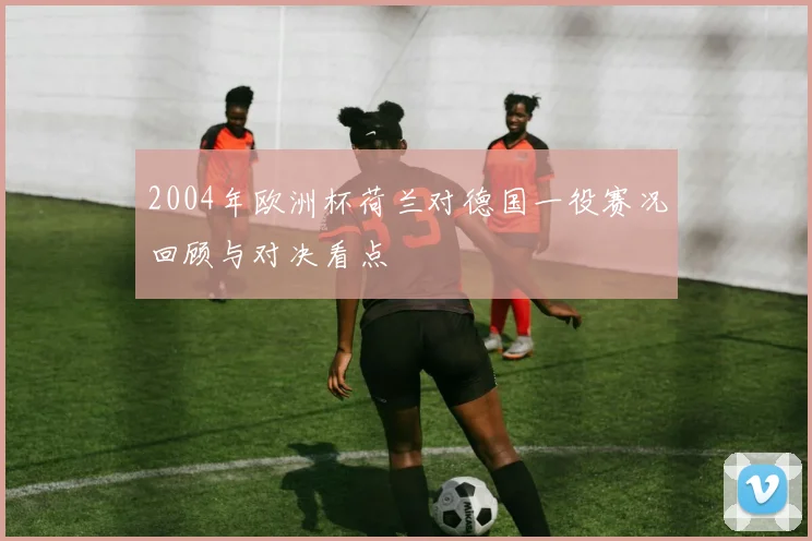 2004年欧洲杯荷兰对德国一役赛况回顾与对决看点